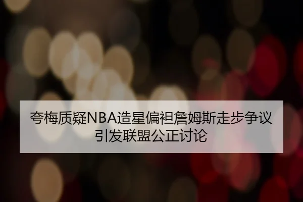 夸梅质疑NBA造星偏袒詹姆斯走步争议引发联盟公正讨论